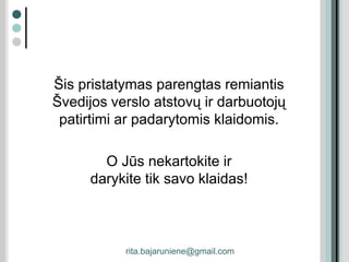 Šis pristatymas parengtas remiantis
Švedijos verslo atstovų ir darbuotojų
patirtimi ar padarytomis klaidomis.
O Jūs nekartokite ir
darykite tik savo klaidas!
rita.bajaruniene@gmail.com
 