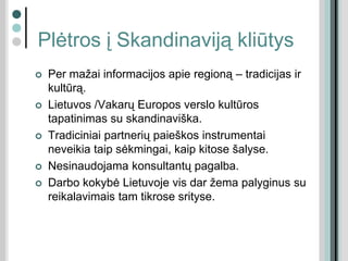 Plėtros į Skandinaviją kliūtys
 Per mažai informacijos apie regioną – tradicijas ir
kultūrą.
 Lietuvos /Vakarų Europos verslo kultūros
tapatinimas su skandinaviška.
 Tradiciniai partnerių paieškos instrumentai
neveikia taip sėkmingai, kaip kitose šalyse.
 Nesinaudojama konsultantų pagalba.
 Darbo kokybė Lietuvoje vis dar žema palyginus su
reikalavimais tam tikrose srityse.
 