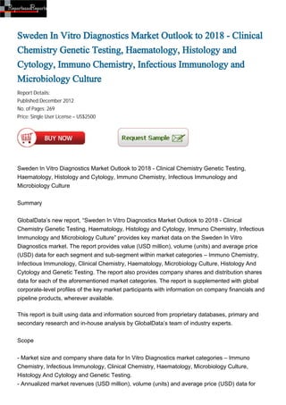 Sweden In Vitro Diagnostics Market Outlook to 2018 - Clinical
Chemistry Genetic Testing, Haematology, Histology and
Cytology, Immuno Chemistry, Infectious Immunology and
Microbiology Culture
Report Details:
Published:December 2012
No. of Pages: 269
Price: Single User License – US$2500




Sweden In Vitro Diagnostics Market Outlook to 2018 - Clinical Chemistry Genetic Testing,
Haematology, Histology and Cytology, Immuno Chemistry, Infectious Immunology and
Microbiology Culture


Summary


GlobalData’s new report, “Sweden In Vitro Diagnostics Market Outlook to 2018 - Clinical
Chemistry Genetic Testing, Haematology, Histology and Cytology, Immuno Chemistry, Infectious
Immunology and Microbiology Culture” provides key market data on the Sweden In Vitro
Diagnostics market. The report provides value (USD million), volume (units) and average price
(USD) data for each segment and sub-segment within market categories – Immuno Chemistry,
Infectious Immunology, Clinical Chemistry, Haematology, Microbiology Culture, Histology And
Cytology and Genetic Testing. The report also provides company shares and distribution shares
data for each of the aforementioned market categories. The report is supplemented with global
corporate-level profiles of the key market participants with information on company financials and
pipeline products, wherever available.

This report is built using data and information sourced from proprietary databases, primary and
secondary research and in-house analysis by GlobalData’s team of industry experts.


Scope


- Market size and company share data for In Vitro Diagnostics market categories – Immuno
Chemistry, Infectious Immunology, Clinical Chemistry, Haematology, Microbiology Culture,
Histology And Cytology and Genetic Testing.
- Annualized market revenues (USD million), volume (units) and average price (USD) data for
 