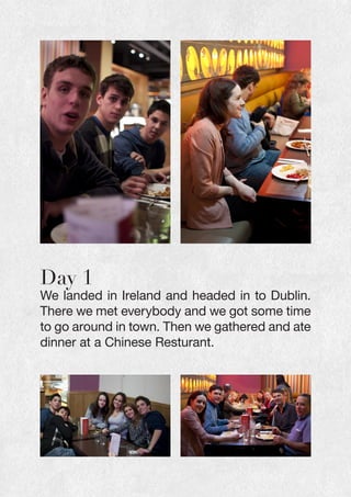 Day 1
We landed in Ireland and headed in to Dublin.
There we met everybody and we got some time
to go around in town. Then we gathered and ate
dinner at a Chinese Resturant.
 