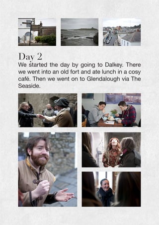 Day 2
We started the day by going to Dalkey. There
we went into an old fort and ate lunch in a cosy
café. Then we went on to Glendalough via The
Seaside.
 