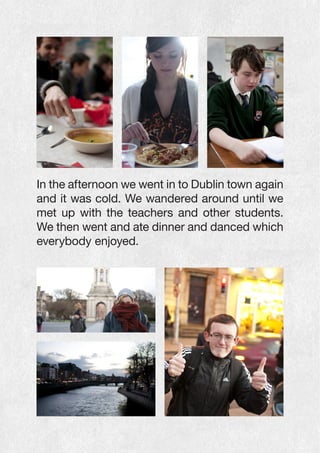 In the afternoon we went in to Dublin town again
and it was cold. We wandered around until we
met up with the teachers and other students.
We then went and ate dinner and danced which
everybody enjoyed.
 