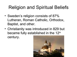 Religion and Spiritual Beliefs Sweden’s religion consists of 87% Lutheran, Roman Catholic, Orthodox, Baptist, and other. Christianity was introduced in 829 but became fully established in the 12 th  century. 