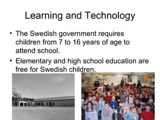 Learning and Technology The Swedish government requires children from 7 to 16 years of age to  attend school. Elementary and high school education are free for Swedish children. 