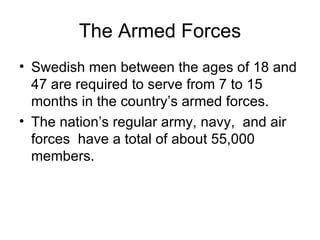 The Armed Forces Swedish men between the ages of 18 and 47 are required to serve from 7 to 15 months in the country’s armed forces. The nation’s regular army, navy,  and air forces  have a total of about 55,000 members.  