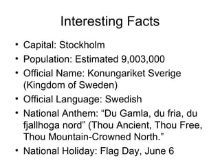 Interesting Facts Capital: Stockholm Population: Estimated 9,003,000 Official Name: Konungariket Sverige (Kingdom of Sweden) Official Language: Swedish National Anthem: “Du Gamla, du fria, du fjallhoga nord” (Thou Ancient, Thou Free, Thou Mountain-Crowned North.” National Holiday: Flag Day, June 6 