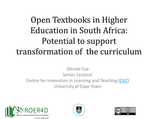 Open Textbooks in Higher
Education in South Africa:
Potential to support
transformation of the curriculum
Glenda Cox
Senior Lecturer
Centre for Innovation in Learning and Teaching (CILT)
University of Cape Town
 