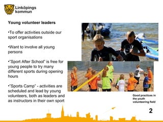 Good practices in the youth volunteering field 2 Young volunteer leaders To offer activities outside our sport organisations Want to involve all young persons  ” Sport After School” is free for young people to try many different sports during opening hours ” Sports Camp” - activities are scheduled and lead by young volunteers, both as leaders and as instructors in their own sport  