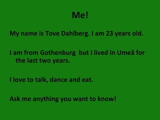 Me! My name is Tove Dahlberg. I am 23 years old. I am from Gothenburg  but i lived in Umeå for the last two years. I love to talk, dance and eat. Ask me anything you want to know! 