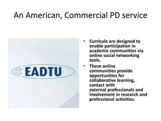 An American, Commercial PD service
• Curricula are designed to
enable participation in
academic communities via
online social networking
tools.
• These online
communities provide
opportunities for
collaborative learning,
contact with
external professionals and
involvement in research and
professional activities.
 