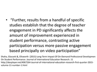 • “Further, results from a handful of specific
studies establish that the degree of teacher
engagement in PD significantly affects the
amount of improvement experienced in
student performance, contrasting active
participation versus more passive engagement
based principally on video participation”
Shaha, Glassett &, Ellsworth (2015) Long-Term Impact Of On-Demand Professional Developmen
On Student Performance. Journal of International Education Research. 11
http://docplayer.net/4067264-Journal-of-international-education-research-first-quarter-2015-
volume-11-number-1.html
 