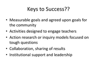 Keys to Success??
• Measurable goals and agreed upon goals for
the community
• Activities designed to engage teachers
• Action research or inquiry models focused on
tough questions
• Collaboration, sharing of results
• Institutional support and leadership
 