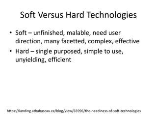 Soft Versus Hard Technologies
• Soft – unfinished, malable, need user
direction, many facetted, complex, effective
• Hard – single purposed, simple to use,
unyielding, efficient
https://landing.athabascau.ca/blog/view/65996/the-neediness-of-soft-technologies
 