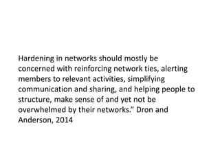 Hardening in networks should mostly be
concerned with reinforcing network ties, alerting
members to relevant activities, simplifying
communication and sharing, and helping people to
structure, make sense of and yet not be
overwhelmed by their networks.” Dron and
Anderson, 2014
 