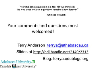 "He who asks a question is a fool for five minutes;
he who does not ask a question remains a fool forever.”
Chinese Proverb
Terry Anderson terrya@athabascau.ca
Slides at http://hdl.handle.net/2149/2313
Blog: terrya.edublogs.org
Your comments and questions most
welcomed!
 