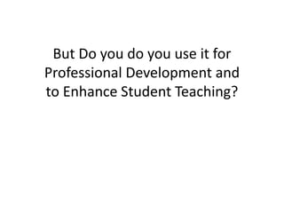 But Do you do you use it for
Professional Development and
to Enhance Student Teaching?
 