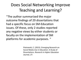 Does Social Networking Improve
Teaching and Learning?
“The author summarized the major
outcome findings of 29 dissertations that
had a specific focus on SM-Education
issues. Of these, only 2 studies reported
any negative views by either students or
faculty on the implementation of SM
platforms for academic purposes. “
Piotrowski, C. (2015). Emerging Research on
Social Media Use in Education: A Study of
Dissertations. Research in Higher Education
Journal, 27.
 