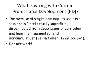 What is wrong with Current
Professional Development (PD)?
• The overuse of single, one-day, episodic PD
sessions is “intellectually superficial,
disconnected from deep issues of curriculum
and learning, fragmented, and
noncumulative” (Ball & Cohen, 1999, pp. 3–4).
• Doesn’t work!
 