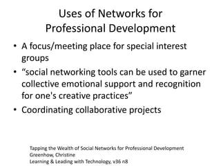 Uses of Networks for
Professional Development
• A focus/meeting place for special interest
groups
• “social networking tools can be used to garner
collective emotional support and recognition
for one's creative practices”
• Coordinating collaborative projects
Tapping the Wealth of Social Networks for Professional Development
Greenhow, Christine
Learning & Leading with Technology, v36 n8
 