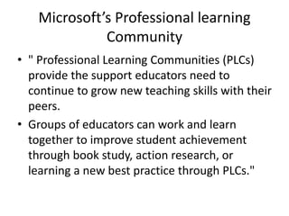 Microsoft’s Professional learning
Community
• " Professional Learning Communities (PLCs)
provide the support educators need to
continue to grow new teaching skills with their
peers.
• Groups of educators can work and learn
together to improve student achievement
through book study, action research, or
learning a new best practice through PLCs."
 