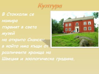 В Стокхолм се  намира първият в света  музей на открито Скансен,  в който има къщи от различните краища на Швеция и зоологическа градина. 