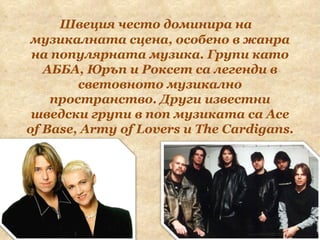 Швеция често доминира на музикалната сцена, особено в жанра на популярната музика. Групи като АББА, Юръп и Роксет са легенди в световното музикално пространство. Други известни шведски групи в поп музиката са Ace of Base, Army of Lovers и The Cardigans. 