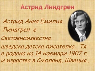   Астрид Анна Емилия  Линдгрен  е  Световноизвестна  шведска детска писателка.  Тя е родена на 14 ноември 1907 г. и израства в Смоланд, Швеция.. 