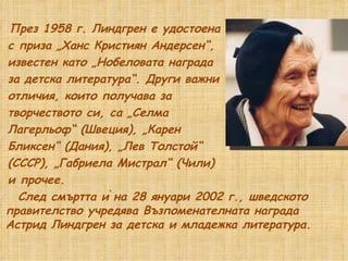През 1958 г. Линдгрен е удостоена с приза „Ханс Кристиян Андерсен“,  известен като „Нобеловата награда за детска литература“. Други важни отличия, които получава за  творчеството си, са „Селма  Лагерльоф“ (Швеция), „Карен  Бликсен“ (Дания), „Лев Толстой“  (СССР), „Габриела Мистрал“ (Чили)  и прочее. След смъртта ѝ на 28 януари 2002 г., шведското правителство учредява Възпоменателната награда Астрид Линдгрен за детска и младежка литература.  