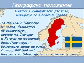 Географско положение Швеция е скандинавска държава, намираща се в Северна Европа. Тя граничи с Норвегия  на запад, Финландия  на североизток,  проливите Скагерак  и Категат на югозапад, Балтийско море и  Ботнически залив на изток. С площ 449 964 км²  Швеция е на 54-то място по големина в света. 