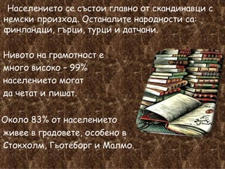 Населението се състои главно от скандинавци с немски произход. Останалите народности са: финландци, гърци, турци и датчани.  Нивото на грамотност е  много високо – 99%  населението могат  да четат и пишат. Около 83% от населението  живее в градовете, особено в  Стокхолм, Гьотеборг и Малмо. 