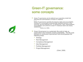 Green-IT governance:
some concepts


Green IT governance can be defined as an operating model that
describes the administration of Green-IT initiatives
(…)
Green IT governance specifies the decision rights and accountability
framework to encourage environmentally desirable behavior in the
sourcing, use and disposal of IT. To achieve this, roles, responsibilities,
accountability, and control for Green IT initiatives need to be clearly
established
(Molla et al. 2009).

32



Green Governance is a systematic life-cycle to help an
organization drive towards overall sustainability. The life-cycle
focuses on continuous improvement and encompasses the
following areas:
 Strategy
 Risk Management
 Compliance Management
 Idea Management
 Portfolio Management
 Project Management
(Clark, 2008)

 