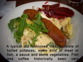 Food A typical old fashioned meal consists of boiled potatoes, some kind of meat or fish, a sauce and some vegetables. Fish and coffee historically been very important .