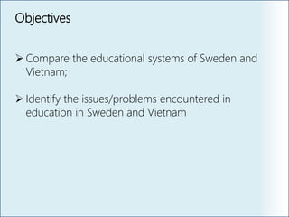 Objectives
 Compare the educational systems of Sweden and
Vietnam;
 Identify the issues/problems encountered in
education in Sweden and Vietnam
 