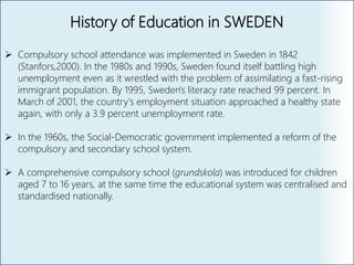 History of Education in SWEDEN
 Compulsory school attendance was implemented in Sweden in 1842
(Stanfors,2000). In the 1980s and 1990s, Sweden found itself battling high
unemployment even as it wrestled with the problem of assimilating a fast-rising
immigrant population. By 1995, Sweden's literacy rate reached 99 percent. In
March of 2001, the country's employment situation approached a healthy state
again, with only a 3.9 percent unemployment rate.
 In the 1960s, the Social‐Democratic government implemented a reform of the
compulsory and secondary school system.
 A comprehensive compulsory school (grundskola) was introduced for children
aged 7 to 16 years, at the same time the educational system was centralised and
standardised nationally.
 