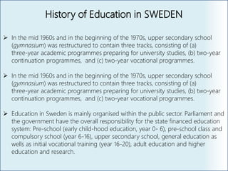 History of Education in SWEDEN
 In the mid 1960s and in the beginning of the 1970s, upper secondary school
(gymnasium) was restructured to contain three tracks, consisting of (a)
three‐year academic programmes preparing for university studies, (b) two‐year
continuation programmes, and (c) two‐year vocational programmes.
 In the mid 1960s and in the beginning of the 1970s, upper secondary school
(gymnasium) was restructured to contain three tracks, consisting of (a)
three‐year academic programmes preparing for university studies, (b) two‐year
continuation programmes, and (c) two‐year vocational programmes.
 Education in Sweden is mainly organised within the public sector. Parliament and
the government have the overall responsibility for the state financed education
system: Pre-school (early child-hood education, year 0- 6), pre-school class and
compulsory school (year 6-16), upper secondary school, general education as
wells as initial vocational training (year 16-20), adult education and higher
education and research.
 