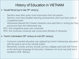 History of Education in VIETNAM
 Feudal Period (up to late 19th century)
- Teachers were often given more importance than the parents
- Teachers must have excellent learning achievements and must have ranks in
competitive exam.
- Vietnamese learned the Chinese characters and used them in writing but they
pronounce them the Vietnamese way
1075- first competitive exam was conducted
1070- first Confucian University was constructed (Temple of Literature)
 French Colonization (19th century to mid-20th century)
- Confucian-oriented education was replaced by French-Vietnamese education
with the goal to serve the colonial system
- Elementary schools, primary schools, primary colleges were built with French
as the dominant language of instruction. However, not much was built and it
resulted to 95% illiteracy
 