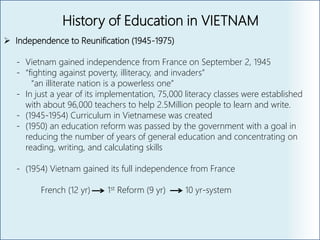 History of Education in VIETNAM
 Independence to Reunification (1945-1975)
- Vietnam gained independence from France on September 2, 1945
- “fighting against poverty, illiteracy, and invaders”
“an illiterate nation is a powerless one”
- In just a year of its implementation, 75,000 literacy classes were established
with about 96,000 teachers to help 2.5Million people to learn and write.
- (1945-1954) Curriculum in Vietnamese was created
- (1950) an education reform was passed by the government with a goal in
reducing the number of years of general education and concentrating on
reading, writing, and calculating skills
- (1954) Vietnam gained its full independence from France
French (12 yr) 1st Reform (9 yr) 10 yr-system
 
