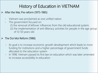 History of Education in VIETNAM
 After the War, Pre-reform (1975-1985)
- Vietnam was proclaimed as one unified nation
- The government focused on:
(1) the removal of leftover influences from the old educational system;
(2) the implementation of anti-illiteracy activities for people in the age group
of 12-50 years old
 The Doi Moi Reform (1986)
- Its goal is to increase economic growth development which leads to more
funding for institutions and a higher percentage of government funds
allocated to the education system
- In 1998, Vietnam passed its first law on education which was later amended
to increase accessibility to education
 