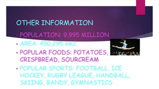 OTHER INFORMATION
• POPULATION: 9.995 MILLION
• AREA: 450,295 km2
• POPULAR FOODS: POTATOES,
CRISPBREAD, SOURCREAM
• POPULAR SPORTS: FOOTBALL, ICE
HOCKEY, RUGBY LEAGUE, HANDBALL,
SKIING, BANDY, GYMNASTICS