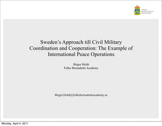 Sweden’s Approach till Civil Military
                        Coordination and Cooperation: The Example of
                               International Peace Operations
                                               Birger Heldt
                                        Folke Bernadotte Academy




                                  Birger.Heldt@folkebernadotteacademy.se




Monday, April 4, 2011
 