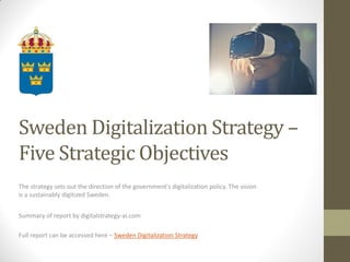 Sweden Digitalization Strategy –
Five Strategic Objectives
The strategy sets out the direction of the government's digitalization policy. The vision
is a sustainably digitized Sweden.
Summary of report by digitalstrategy-ai.com
Full report can be accessed here – Sweden Digitalization Strategy
 