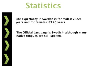 Statistics
Life expectancy in Sweden is for males: 78.59
years and for females: 83.26 years.


The Official Language is Swedish, although many
native tongues are still spoken.
 