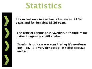 Statistics
Life expectancy in Sweden is for males: 78.59
years and for females: 83.26 years.


The Official Language is Swedish, although many
native tongues are still spoken.

Sweden is quite warm considering it’s northern
position. It is very dry except in select coastal
areas.
 