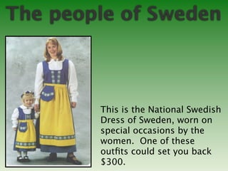 The people of Sweden



        This is the National Swedish
        Dress of Sweden, worn on
        special occasions by the
        women. One of these
        outﬁts could set you back
        $300.
 