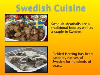 Swedish Cuisine
       Swedish Meatballs are a
       traditional food as well as
       a staple in Sweden.




       Pickled Herring has been
       eaten by natives of
       Sweden for hundreds of
       years.
 
