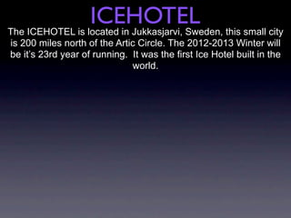 ICEHOTEL
The ICEHOTEL is located in Jukkasjarvi, Sweden, this small city
is 200 miles north of the Artic Circle. The 2012-2013 Winter will
be it’s 23rd year of running. It was the first Ice Hotel built in the
                              world.
 