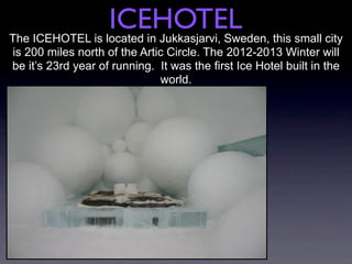 ICEHOTEL
The ICEHOTEL is located in Jukkasjarvi, Sweden, this small city
is 200 miles north of the Artic Circle. The 2012-2013 Winter will
be it’s 23rd year of running. It was the first Ice Hotel built in the
                              world.
 