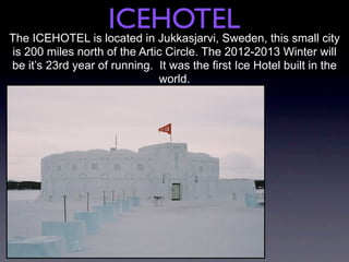 ICEHOTEL
The ICEHOTEL is located in Jukkasjarvi, Sweden, this small city
is 200 miles north of the Artic Circle. The 2012-2013 Winter will
be it’s 23rd year of running. It was the first Ice Hotel built in the
                              world.
 