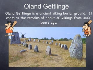 Oland Gettlinge
Oland Gettlinge is a ancient viking burial ground. It
contains the remains of about 30 vikings from 3000
                      years ago.
 