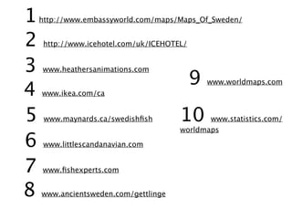 1   http://www.embassyworld.com/maps/Maps_Of_Sweden/


2    http://www.icehotel.com/uk/ICEHOTEL/


3   www.heathersanimations.com
                                            9
4
                                                www.worldmaps.com
    www.ikea.com/ca


5    www.maynards.ca/swedishﬁsh        10     www.statistics.com/
                                       worldmaps

6    www.littlescandanavian.com


7   www.ﬁshexperts.com


8   www.ancientsweden.com/gettlinge
 